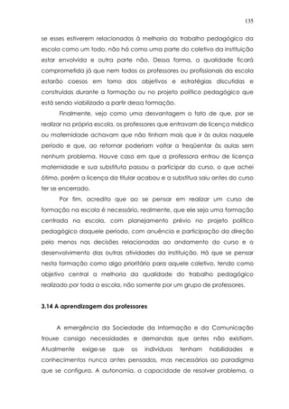 135
se esses estiverem relacionados à melhoria do trabalho pedagógico da
escola como um todo, não há como uma parte do coletivo da instituição
estar envolvida e outra parte não. Dessa forma, a qualidade ficará
comprometida já que nem todos os professores ou profissionais da escola
estarão coesos em torno dos objetivos e estratégias discutidas e
construídas durante a formação ou no projeto político pedagógico que
está sendo viabilizado a partir dessa formação.
Finalmente, vejo como uma desvantagem o fato de que, por se
realizar na própria escola, os professores que entravam de licença médica
ou maternidade achavam que não tinham mais que ir às aulas naquele
período e que, ao retornar poderiam voltar a freqüentar às aulas sem
nenhum problema. Houve caso em que a professora entrou de licença
maternidade e sua substituta passou a participar do curso, o que achei
ótimo, porém a licença da titular acabou e a substitua saiu antes do curso
ter se encerrado.
Por fim, acredito que ao se pensar em realizar um curso de
formação na escola é necessário, realmente, que ele seja uma formação
centrada na escola, com planejamento prévio no projeto político
pedagógico daquele período, com anuência e participação da direção
pelo menos nas decisões relacionadas ao andamento do curso e o
desenvolvimento das outras atividades da instituição. Há que se pensar
nesta formação como algo prioritário para aquele coletivo, tendo como
objetivo central a melhoria da qualidade do trabalho pedagógico
realizado por toda a escola, não somente por um grupo de professores.
3.14 A aprendizagem dos professores
A emergência da Sociedade da Informação e da Comunicação
trouxe consigo necessidades e demandas que antes não existiam.
Atualmente exige-se que os indivíduos tenham habilidades e
conhecimentos nunca antes pensados, mas necessários ao paradigma
que se configura. A autonomia, a capacidade de resolver problema, a
 