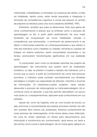 136
criatividade, a flexibilidade, a criticidade, as mudanças de valores, a visão
da totalidade, dentre outras, estão sendo requeridas e integradas à
formação de competências cognitivas e sociais das pessoas no sentido
de preparar os indivíduos para uma nova cidadania (MORAES, 1997).
Entretanto, acredito que para se desenvolver toda essa gama de
novos conhecimentos é preciso que se entenda como o processo de
aprendizagem se dá. A partir deste entendimento há uma maior
facilidade de incorporação de novas habilidades, atitudes e
competências que promoverão o sentimento de pertencimento e de
direito a informações presentes na contemporaneidade e que afetam a
vida dos indivíduos como cidadãos ou cidadãs, tornando-os capazes de
integrar um sistema produtivo, serem consumidores conscientes e, ao
tempo, promoverem transformações significativas em sua realidade
social.
O computador, bem como as atividades advindas dos projetos de
aprendizagem, são instrumentos que podem servir de mediadores
simbólicos, ou seja, se prestam a mediar a relação dos indivíduos com o
mundo que os cerca. A partir do conhecimento de como este processo
acontece, o indivíduo pode controlar voluntariamente sua atividade
psicológica e ampliar sua capacidade de atenção, memória e acúmulo
de informações. Os professores-cursistas puderam, neste estudo,
desvendar o processo de metacognição ou meta-aprendizagem, isto é,
conhecer como se aprende, o que lhes permitiu descobrirem um pouco
mais sobre si e, conseqüentemente, aplicarem esse conhecimento em sua
profissão.
Apesar de, como diz Vygotsky, esta ser uma função da escola, ou
seja, promover a conscientização dos próprios processos mentais, isto não
tem ocorrido. Nem mesmo nós, professores, tínhamos conhecimento do
nosso processo de metacognição, muito menos dessa nossa atribuição.
No curso foi, então, destinado um tempo para descortinarmos essa
informação e transformá-la em conhecimento. Após lermos um texto e
discutirmos como ocorre a aprendizagem, de um modo geral, apliquei um
 
