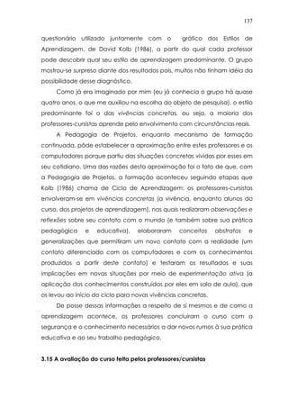 137
questionário utilizado juntamente com o gráfico dos Estilos de
Aprendizagem, de David Kolb (1986), a partir do qual cada professor
pode descobrir qual seu estilo de aprendizagem predominante. O grupo
mostrou-se surpreso diante dos resultados pois, muitos não tinham idéia da
possibilidade desse diagnóstico.
Como já era imaginado por mim (eu já conhecia o grupo há quase
quatro anos, o que me auxiliou na escolha do objeto de pesquisa), o estilo
predominante foi o das vivências concretas, ou seja, a maioria dos
professores-cursistas aprende pelo envolvimento com circunstâncias reais.
A Pedagogia de Projetos, enquanto mecanismo de formação
continuada, pôde estabelecer a aproximação entre estes professores e os
computadores porque partiu das situações concretas vividas por esses em
seu cotidiano. Uma das razões desta aproximação foi o fato de que, com
a Pedagogia de Projetos, a formação aconteceu seguindo etapas que
Kolb (1986) chama de Ciclo de Aprendizagem: os professores-cursistas
envolveram-se em vivências concretas (a vivência, enquanto alunos do
curso, dos projetos de aprendizagem), nas quais realizaram observações e
reflexões sobre seu contato com o mundo (e também sobre sua prática
pedagógica e educativa), elaboraram conceitos abstratos e
generalizações que permitiram um novo contato com a realidade (um
contato diferenciado com os computadores e com os conhecimentos
produzidos a partir deste contato) e testaram os resultados e suas
implicações em novas situações por meio de experimentação ativa (a
aplicação dos conhecimentos construídos por eles em sala de aula), que
os levou ao início do ciclo para novas vivências concretas.
De posse dessas informações a respeito de si mesmos e de como a
aprendizagem acontece, os professores concluíram o curso com a
segurança e o conhecimento necessários a dar novos rumos à sua prática
educativa e ao seu trabalho pedagógico.
3.15 A avaliação do curso feita pelos professores/cursistas
 