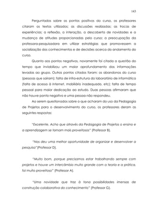 143
Perguntados sobre os pontos positivos do curso, os professores
citaram os textos utilizados; as discussões realizadas; as trocas de
experiências; a reflexão, a interação, a descoberta de novidades e a
mudança de atitudes proporcionadas pelo curso; a preocupação da
professora-pesquisadora em utilizar estratégias que promovessem a
socialização dos conhecimentos e de decisões acerca do andamento do
curso.
Quanto aos pontos negativos, novamente foi citada a questão do
tempo que inviabilizou um maior aprofundamento das informações
levadas ao grupo. Outros pontos citados foram: os abandonos do curso
(pessoas que saíram); falta de infra-estrutura do laboratório de informática
(falta de acesso à Internet, mobiliário inadequado, etc); falta de tempo
pessoal para maior dedicação ao estudo. Duas pessoas afirmaram que
não houve ponto negativo e uma pessoa não respondeu.
Ao serem questionados sobre o que acharam do uso da Pedagogia
de Projetos para o desenvolvimento do curso, os professores deram as
seguintes respostas:
“Excelente. Acho que através da Pedagogia de Projetos o ensino e
a aprendizagem se tornam mais proveitosos” (Professor B).
“Nos deu uma melhor oportunidade de organizar e desenvolver a
pesquisa”(Professor D).
“Muito bom, porque precisamos estar trabalhando sempre com
projetos e houve um intercâmbio muito grande com a teoria e a prática,
foi muito proveitoso” (Professor A).
“Uma novidade que traz à tona possibilidades imensas de
construção colaborativa do conhecimento” (Professor G).
 