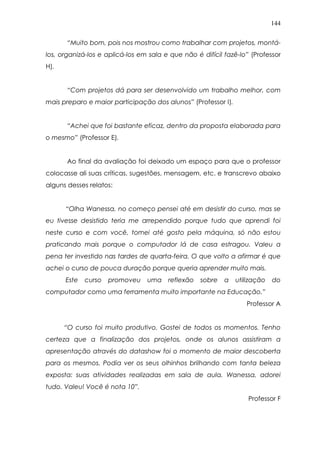 144
“Muito bom, pois nos mostrou como trabalhar com projetos, montá-
los, organizá-los e aplicá-los em sala e que não é difícil fazê-lo” (Professor
H).
“Com projetos dá para ser desenvolvido um trabalho melhor, com
mais preparo e maior participação dos alunos” (Professor I).
“Achei que foi bastante eficaz, dentro da proposta elaborada para
o mesmo” (Professor E).
Ao final da avaliação foi deixado um espaço para que o professor
colocasse ali suas críticas, sugestões, mensagem, etc. e transcrevo abaixo
alguns desses relatos:
“Olha Wanessa, no começo pensei até em desistir do curso, mas se
eu tivesse desistido teria me arrependido porque tudo que aprendi foi
neste curso e com você, tomei até gosto pela máquina, só não estou
praticando mais porque o computador lá de casa estragou. Valeu a
pena ter investido nas tardes de quarta-feira. O que volto a afirmar é que
achei o curso de pouca duração porque queria aprender muito mais.
Este curso promoveu uma reflexão sobre a utilização do
computador como uma ferramenta muito importante na Educação.”
Professor A
“O curso foi muito produtivo. Gostei de todos os momentos. Tenho
certeza que a finalização dos projetos, onde os alunos assistiram a
apresentação através do datashow foi o momento de maior descoberta
para os mesmos. Podia ver os seus olhinhos brilhando com tanta beleza
exposta: suas atividades realizadas em sala de aula. Wanessa, adorei
tudo. Valeu! Você é nota 10”.
Professor F
 