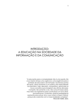 1
INTRODUÇÃO:
A EDUCAÇÃO NA SOCIEDADE DA
INFORMAÇÃO E DA COMUNICAÇÃO
“A educação para a complexidade não é uma opção. Ela
é ao mesmo tempo uma urgência e uma exigência para a
profissão de educador e de formador. Numerosos pontos
de apoio, obras acessíveis a um público não especializado
nos permitem, hoje, descobrir, compartilhar, aprofundar os
novos conceitos que emergiram das últimas décadas.
Compete, tão somente a nós, não consumir essas obras,
mas nelas nos inspirarmos para construirmos um novo olhar,
procedimentos, conteúdos, práticas pedagógicas
realmente educativas, isto é, que nutrem e fazem crescer,
porque são coerentes com a nossa realidade complexa”.
TROCMÉ-FABRE, 2003.
 