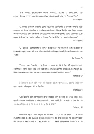 145
“Este curso promoveu uma reflexão sobre a utilização do
computador como uma ferramenta muito importante na Educação.”
Professor B
“O curso de um modo geral ajudou bastante a quem ainda não
possuía nenhum domínio em relação à informática. Sugiro que haja agora
a continuação em um nível um pouco mais avançado para aqueles que
a partir de agora saíram da continuação de total desconhecimento.”
Professor E
“O curso demonstrou uma proposta ricamente embasada e
inovadora para a melhoria das possibilidades pedagógicas dos alunos do
curso.”
Professor G
“Pena que terminou o tempo, vou sentir falta. Obrigada. Ah,
continue com esse tipo de trabalho, muita gente precisa melhorar de
processo para se melhorar como pessoa e profissionalmente.”
Professor D
É sempre bom renovar os nossos conhecimentos, como adquirir
novas metodologias de trabalho.
Professor I
“Obrigada por compartilhar conosco um pouco do que sabe nos
ajudando a melhorar a nossa prática pedagógica e não somente na
área profissional e sim para o meu dia-a-dia.”
Professor H
Acredito que, de alguma forma, o curso proposto por esta
investigação pôde auxiliar aquele coletivo de professores na construção
de seus conhecimentos acerca do uso da Pedagogia de Projetos e do
 