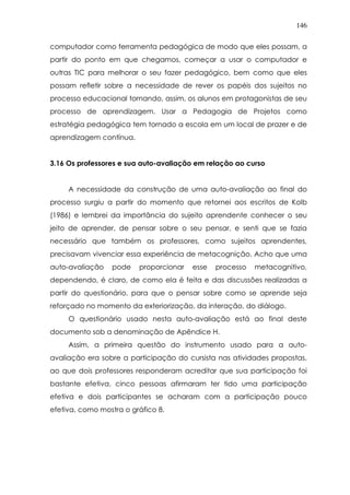 146
computador como ferramenta pedagógica de modo que eles possam, a
partir do ponto em que chegamos, começar a usar o computador e
outras TIC para melhorar o seu fazer pedagógico, bem como que eles
possam refletir sobre a necessidade de rever os papéis dos sujeitos no
processo educacional tornando, assim, os alunos em protagonistas de seu
processo de aprendizagem. Usar a Pedagogia de Projetos como
estratégia pedagógica tem tornado a escola em um local de prazer e de
aprendizagem contínua.
3.16 Os professores e sua auto-avaliação em relação ao curso
A necessidade da construção de uma auto-avaliação ao final do
processo surgiu a partir do momento que retornei aos escritos de Kolb
(1986) e lembrei da importância do sujeito aprendente conhecer o seu
jeito de aprender, de pensar sobre o seu pensar, e senti que se fazia
necessário que também os professores, como sujeitos aprendentes,
precisavam vivenciar essa experiência de metacognição. Acho que uma
auto-avaliação pode proporcionar esse processo metacognitivo,
dependendo, é claro, de como ela é feita e das discussões realizadas a
partir do questionário, para que o pensar sobre como se aprende seja
reforçado no momento da exteriorização, da interação, do diálogo.
O questionário usado nesta auto-avaliação está ao final deste
documento sob a denominação de Apêndice H.
Assim, a primeira questão do instrumento usado para a auto-
avaliação era sobre a participação do cursista nas atividades propostas,
ao que dois professores responderam acreditar que sua participação foi
bastante efetiva, cinco pessoas afirmaram ter tido uma participação
efetiva e dois participantes se acharam com a participação pouco
efetiva, como mostra o gráfico 8.
 