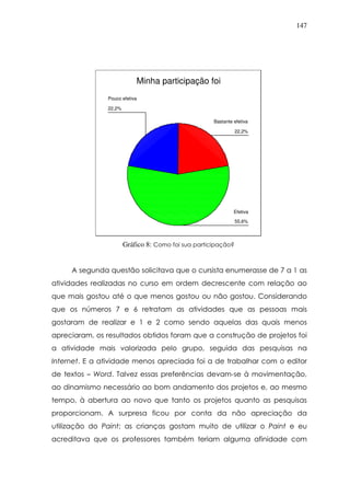 147
Minha participação foi
22,2%
55,6%
22,2%
Pouco efetiva
Efetiva
Bastante efetiva
Gráfico 8: Como foi sua participação?
A segunda questão solicitava que o cursista enumerasse de 7 a 1 as
atividades realizadas no curso em ordem decrescente com relação ao
que mais gostou até o que menos gostou ou não gostou. Considerando
que os números 7 e 6 retratam as atividades que as pessoas mais
gostaram de realizar e 1 e 2 como sendo aquelas das quais menos
apreciaram, os resultados obtidos foram que a construção de projetos foi
a atividade mais valorizada pelo grupo, seguida das pesquisas na
Internet. E a atividade menos apreciada foi a de trabalhar com o editor
de textos – Word. Talvez essas preferências devam-se à movimentação,
ao dinamismo necessário ao bom andamento dos projetos e, ao mesmo
tempo, à abertura ao novo que tanto os projetos quanto as pesquisas
proporcionam. A surpresa ficou por conta da não apreciação da
utilização do Paint; as crianças gostam muito de utilizar o Paint e eu
acreditava que os professores também teriam alguma afinidade com
 