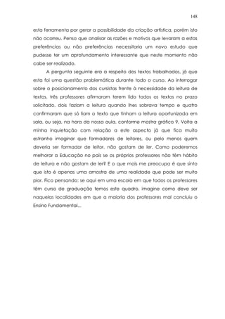 148
esta ferramenta por gerar a possibilidade da criação artística, porém isto
não ocorreu. Penso que analisar as razões e motivos que levaram a estas
preferências ou não preferências necessitaria um novo estudo que
pudesse ter um aprofundamento interessante que neste momento não
cabe ser realizado.
A pergunta seguinte era a respeito dos textos trabalhados, já que
esta foi uma questão problemática durante todo o curso. Ao interrogar
sobre o posicionamento dos cursistas frente à necessidade da leitura de
textos, três professores afirmaram terem lido todos os textos no prazo
solicitado, dois faziam a leitura quando lhes sobrava tempo e quatro
confirmaram que só liam o texto que tinham a leitura oportunizada em
sala, ou seja, na hora da nossa aula, conforme mostra gráfico 9. Volta a
minha inquietação com relação a este aspecto já que fica muito
estranho imaginar que formadores de leitores, ou pelo menos quem
deveria ser formador de leitor, não gostam de ler. Como poderemos
melhorar a Educação no país se os próprios professores não têm hábito
de leitura e não gostam de ler? E o que mais me preocupa é que sinto
que isto é apenas uma amostra de uma realidade que pode ser muito
pior. Fico pensando: se aqui em uma escola em que todos os professores
têm curso de graduação temos este quadro, imagine como deve ser
naquelas localidades em que a maioria dos professores mal concluiu o
Ensino Fundamental...
 