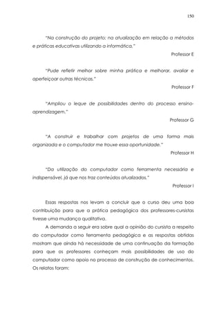 150
“Na construção do projeto; na atualização em relação a métodos
e práticas educativas utilizando a informática.”
Professor E
“Pude refletir melhor sobre minha prática e melhorar, avaliar e
aperfeiçoar outras técnicas.”
Professor F
“Ampliou o leque de possibilidades dentro do processo ensino-
aprendizagem.”
Professor G
“A construir e trabalhar com projetos de uma forma mais
organizada e o computador me trouxe essa oportunidade.”
Professor H
“Da utilização do computador como ferramenta necessária e
indispensável, já que nos traz conteúdos atualizados.”
Professor I
Essas respostas nos levam a concluir que o curso deu uma boa
contribuição para que a prática pedagógica dos professores-cursistas
tivesse uma mudança qualitativa.
A demanda a seguir era sobre qual a opinião do cursista a respeito
do computador como ferramenta pedagógica e as respostas obtidas
mostram que ainda há necessidade de uma continuação da formação
para que os professores conheçam mais possibilidades de uso do
computador como apoio no processo de construção de conhecimentos.
Os relatos foram:
 
