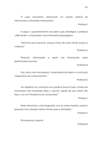 152
“É super importante, oferecendo um suporte variável de
informações e atividades interessantes.”
Professor I
A seguir, o questionamento era sobre quais estratégias o professor
utiliza tendo o computador como ferramenta pedagógica.
“Nenhuma por enquanto, porque ainda não estou tendo acesso à
máquina.”
Professor A
“Pesquisa, informações e apoio nas informações sobre
determinados assuntos.”
Professor D
“Uso como meio de pesquisa, manipulação de dados e construção
colaborativa de conhecimentos”.
Professor G
“Ao trabalhar um conteúdo novo pode-se buscar maior número de
informação mais atualizada sobre o assunto, apesar de que ainda não
faço o uso com freqüência do computador.”
Professor I
“Maior dinamismo, mais integração com as outras matérias, passei a
pesquisar mais, planejar melhor minhas aulas e atividades.”
Professor F
“Em pesquisas, projetos.”
Professor B
 