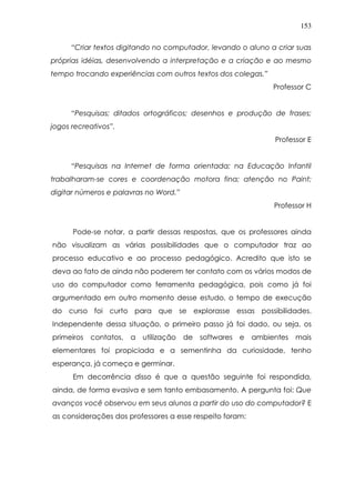 153
“Criar textos digitando no computador, levando o aluno a criar suas
próprias idéias, desenvolvendo a interpretação e a criação e ao mesmo
tempo trocando experiências com outros textos dos colegas.”
Professor C
“Pesquisas; ditados ortográficos; desenhos e produção de frases;
jogos recreativos”.
Professor E
“Pesquisas na Internet de forma orientada; na Educação Infantil
trabalharam-se cores e coordenação motora fina; atenção no Paint;
digitar números e palavras no Word.”
Professor H
Pode-se notar, a partir dessas respostas, que os professores ainda
não visualizam as várias possibilidades que o computador traz ao
processo educativo e ao processo pedagógico. Acredito que isto se
deva ao fato de ainda não poderem ter contato com os vários modos de
uso do computador como ferramenta pedagógica, pois como já foi
argumentado em outro momento desse estudo, o tempo de execução
do curso foi curto para que se explorasse essas possibilidades.
Independente dessa situação, o primeiro passo já foi dado, ou seja, os
primeiros contatos, a utilização de softwares e ambientes mais
elementares foi propiciada e a sementinha da curiosidade, tenho
esperança, já começa e germinar.
Em decorrência disso é que a questão seguinte foi respondida,
ainda, de forma evasiva e sem tanto embasamento. A pergunta foi: Que
avanços você observou em seus alunos a partir do uso do computador? E
as considerações dos professores a esse respeito foram:
 