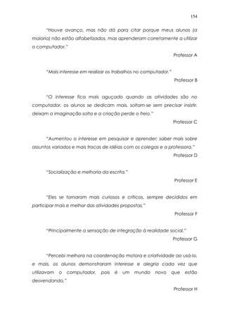154
“Houve avanço, mas não dá para citar porque meus alunos (a
maioria) não estão alfabetizados, mas aprenderam corretamente a utilizar
o computador.”
Professor A
“Mais interesse em realizar os trabalhos no computador.”
Professor B
“O interesse fica mais aguçado quando as atividades são no
computador, os alunos se dedicam mais, soltam-se sem precisar insistir,
deixam a imaginação solta e a criação perde o freio.”
Professor C
“Aumentou o interesse em pesquisar e aprender; saber mais sobre
assuntos variados e mais trocas de idéias com os colegas e a professora.”
Professor D
“Socialização e melhoria da escrita.”
Professor E
“Eles se tornaram mais curiosos e críticos, sempre decididos em
participar mais e melhor das atividades propostas.”
Professor F
“Principalmente a sensação de integração à realidade social.”
Professor G
“Percebi melhora na coordenação motora e criatividade ao usá-lo,
e mais, os alunos demonstraram interesse e alegria cada vez que
utilizavam o computador, pois é um mundo novo que estão
desvendando.”
Professor H
 