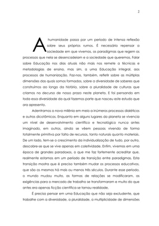 2
humanidade passa por um período de intensa reflexão
sobre seus próprios rumos. É necessário repensar a
sociedade em que vivemos, os paradigmas que regem os
processos que nela se desencadeiam e a sociedade que queremos. Falar
sobre Educação nos dias atuais não mais nos remete a técnicas e
metodologias de ensino, mas sim, a uma Educação integral, aos
processos de humanização. Faz-nos, também, refletir sobre as múltiplas
dimensões das quais somos formados, sobre a diversidade de saberes que
construímos ao longo da história, sobre a pluralidade de culturas que
criamos no decurso de nosso prazo neste planeta. E foi pensando em
toda essa diversidade da qual fazemos parte que nasceu este estudo que
ora apresento.
Adentramos o novo milênio em meio a inúmeros processos dialéticos
e outros dicotômicos. Enquanto em alguns lugares do planeta se vivencia
um nível de desenvolvimento científico e tecnológico nunca antes
imaginado, em outros, ainda se vêem pessoas vivendo de forma
totalmente primitiva por falta de recursos, tanto naturais quanto materiais.
De um lado, tem-se o crescimento da individualização de tudo, por outro,
descobre-se que se vive apenas em coletividade. Enfim, vivemos em uma
época de grandes paradoxos, o que me faz fortemente acreditar que,
realmente estamos em um período de transição entre paradigmas. Esta
transição mostra que é preciso também mudar os processos educativos,
que são os mesmos há mais ou menos três séculos. Durante esse período,
o mundo mudou muito, as formas de relações se modificaram, as
exigências para o mercado de trabalho se transformaram e muito do que
antes era apenas ficção científica se tornou realidade.
É preciso pensar em uma Educação que não seja excludente, que
trabalhe com a diversidade, a pluralidade, a multiplicidade de dimensões
A
 