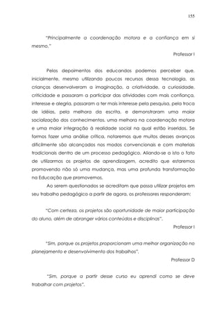 155
“Principalmente a coordenação motora e a confiança em si
mesmo.”
Professor I
Pelos depoimentos dos educandos podemos perceber que,
inicialmente, mesmo utilizando poucos recursos dessa tecnologia, as
crianças desenvolveram a imaginação, a criatividade, a curiosidade,
criticidade e passaram a participar das atividades com mais confiança,
interesse e alegria, passaram a ter mais interesse pela pesquisa, pela troca
de idéias, pela melhora da escrita, e demonstraram uma maior
socialização dos conhecimentos, uma melhora na coordenação motora
e uma maior integração à realidade social na qual estão inseridos. Se
formos fazer uma análise crítica, notaremos que muitos desses avanços
dificilmente são alcançados nos modos convencionais e com materiais
tradicionais dentro de um processo pedagógico. Aliando-se a isto o fato
de utilizarmos os projetos de aprendizagem, acredito que estaremos
promovendo não só uma mudança, mas uma profunda transformação
na Educação que promovemos.
Ao serem questionados se acreditam que possa utilizar projetos em
seu trabalho pedagógico a partir de agora, os professores responderam:
“Com certeza, os projetos são oportunidade de maior participação
do aluno, além de abranger vários conteúdos e disciplinas”.
Professor I
“Sim, porque os projetos proporcionam uma melhor organização no
planejamento e desenvolvimento dos trabalhos”.
Professor D
“Sim, porque a partir desse curso eu aprendi como se deve
trabalhar com projetos”.
 
