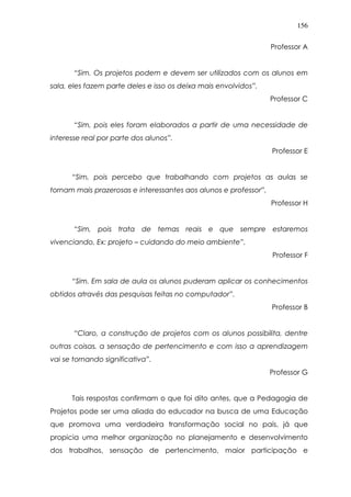 156
Professor A
“Sim. Os projetos podem e devem ser utilizados com os alunos em
sala, eles fazem parte deles e isso os deixa mais envolvidos”.
Professor C
“Sim, pois eles foram elaborados a partir de uma necessidade de
interesse real por parte dos alunos”.
Professor E
“Sim, pois percebo que trabalhando com projetos as aulas se
tornam mais prazerosas e interessantes aos alunos e professor”.
Professor H
“Sim, pois trata de temas reais e que sempre estaremos
vivenciando. Ex: projeto – cuidando do meio ambiente”.
Professor F
“Sim. Em sala de aula os alunos puderam aplicar os conhecimentos
obtidos através das pesquisas feitas no computador”.
Professor B
“Claro, a construção de projetos com os alunos possibilita, dentre
outras coisas, a sensação de pertencimento e com isso a aprendizagem
vai se tornando significativa”.
Professor G
Tais respostas confirmam o que foi dito antes, que a Pedagogia de
Projetos pode ser uma aliada do educador na busca de uma Educação
que promova uma verdadeira transformação social no país, já que
propicia uma melhor organização no planejamento e desenvolvimento
dos trabalhos, sensação de pertencimento, maior participação e
 