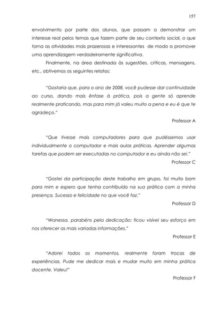 157
envolvimento por parte dos alunos, que passam a demonstrar um
interesse real pelos temas que fazem parte de seu contexto social, o que
torna as atividades mais prazerosas e interessantes de modo a promover
uma aprendizagem verdadeiramente significativa.
Finalmente, na área destinada às sugestões, críticas, mensagens,
etc., obtivemos os seguintes relatos:
“Gostaria que, para o ano de 2008, você pudesse dar continuidade
ao curso, dando mais ênfase à prática, pois a gente só aprende
realmente praticando, mas para mim já valeu muito a pena e eu é que te
agradeço.”
Professor A
“Que tivesse mais computadores para que pudéssemos usar
individualmente o computador e mais aulas práticas. Aprender algumas
tarefas que podem ser executadas no computador e eu ainda não sei.”
Professor C
“Gostei da participação deste trabalho em grupo, foi muito bom
para mim e espero que tenha contribuído na sua prática com a minha
presença. Sucesso e felicidade no que você faz.”
Professor D
“Wanessa, parabéns pela dedicação; ficou visível seu esforço em
nos oferecer as mais variadas informações.”
Professor E
“Adorei todos os momentos, realmente foram trocas de
experiências. Pude me dedicar mais e mudar muito em minha prática
docente. Valeu!”
Professor F
 