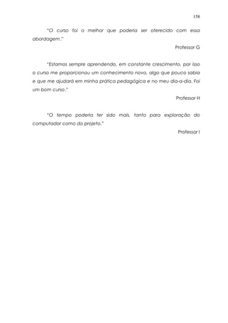 158
“O curso foi o melhor que poderia ser oferecido com essa
abordagem.”
Professor G
“Estamos sempre aprendendo, em constante crescimento, por isso
o curso me proporcionou um conhecimento novo, algo que pouco sabia
e que me ajudará em minha prática pedagógica e no meu dia-a-dia. Foi
um bom curso.”
Professor H
“O tempo poderia ter sido mais, tanto para exploração do
computador como do projeto.”
Professor I
 