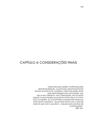 159
CAPÍTULO 4: CONSIDERAÇÕES FINAIS
“Abismada pela solidão, mortificada pela
desindividualização, a juventude, espontaneamente
levada ao estar junto, à partilha, nada mais pede senão
essa aprendizagem da comunidade, que
não é nem solipsismo, nem coletividade, mas situação
singular na qual aquele que está em frente não é um muro
mas um espelho. Já uma primeira compreensão recíproca
entre aluno e professor – que ensina menos com o que ele
sabe do que com o que ele é -, prepara para esse tipo de
autenticidade”.
BIÈS, S/D.
 