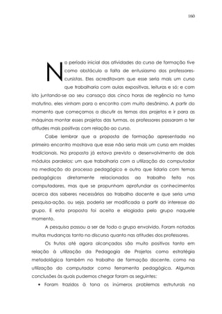 160
o período inicial das atividades do curso de formação tive
como obstáculo a falta de entusiasmo dos professores-
cursistas. Eles acreditavam que esse seria mais um curso
que trabalharia com aulas expositivas, leituras e só; e com
isto juntando-se ao seu cansaço das cinco horas de regência no turno
matutino, eles vinham para o encontro com muito desânimo. A partir do
momento que começamos a discutir os temas dos projetos e ir para as
máquinas montar esses projetos das turmas, os professores passaram a ter
atitudes mais positivas com relação ao curso.
Cabe lembrar que a proposta de formação apresentada no
primeiro encontro mostrava que esse não seria mais um curso em moldes
tradicionais. Na proposta já estava previsto o desenvolvimento de dois
módulos paralelos: um que trabalharia com a utilização do computador
na mediação do processo pedagógico e outro que lidaria com temas
pedagógicos diretamente relacionados ao trabalho feito nos
computadores, mas que se propunham aprofundar os conhecimentos
acerca dos saberes necessários ao trabalho docente e que seria uma
pesquisa-ação, ou seja, poderia ser modificada a partir do interesse do
grupo. E esta proposta foi aceita e elogiada pelo grupo naquele
momento.
A pesquisa passou a ser de todo o grupo envolvido. Foram notadas
muitas mudanças tanto no discurso quanto nas atitudes dos professores.
Os frutos até agora alcançados são muito positivos tanto em
relação à utilização da Pedagogia de Projetos como estratégia
metodológica também no trabalho de formação docente, como na
utilização do computador como ferramenta pedagógica. Algumas
conclusões às quais pudemos chegar foram as seguintes:
• Foram trazidos à tona os inúmeros problemas estruturais na
N
 