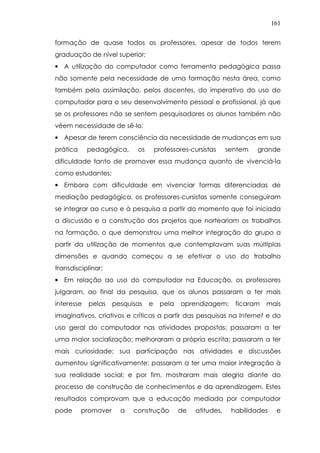 161
formação de quase todos os professores, apesar de todos terem
graduação de nível superior;
• A utilização do computador como ferramenta pedagógica passa
não somente pela necessidade de uma formação nesta área, como
também pela assimilação, pelos docentes, do imperativo do uso do
computador para o seu desenvolvimento pessoal e profissional, já que
se os professores não se sentem pesquisadores os alunos também não
vêem necessidade de sê-lo;
• Apesar de terem consciência da necessidade de mudanças em sua
prática pedagógica, os professores-cursistas sentem grande
dificuldade tanto de promover essa mudança quanto de vivenciá-la
como estudantes;
• Embora com dificuldade em vivenciar formas diferenciadas de
mediação pedagógica, os professores-cursistas somente conseguiram
se integrar ao curso e à pesquisa a partir do momento que foi iniciada
a discussão e a construção dos projetos que norteariam os trabalhos
na formação, o que demonstrou uma melhor integração do grupo a
partir da utilização de momentos que contemplavam suas múltiplas
dimensões e quando começou a se efetivar o uso do trabalho
transdisciplinar;
• Em relação ao uso do computador na Educação, os professores
julgaram, ao final da pesquisa, que os alunos passaram a ter mais
interesse pelas pesquisas e pela aprendizagem; ficaram mais
imaginativos, criativos e críticos a partir das pesquisas na Internet e do
uso geral do computador nas atividades propostas; passaram a ter
uma maior socialização; melhoraram a própria escrita; passaram a ter
mais curiosidade; sua participação nas atividades e discussões
aumentou significativamente; passaram a ter uma maior integração à
sua realidade social; e por fim, mostraram mais alegria diante do
processo de construção de conhecimentos e da aprendizagem. Estes
resultados comprovam que a educação mediada por computador
pode promover a construção de atitudes, habilidades e
 