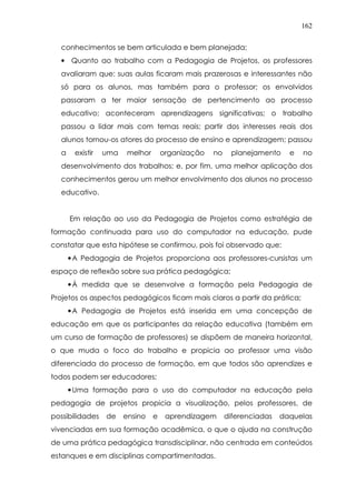 162
conhecimentos se bem articulada e bem planejada;
• Quanto ao trabalho com a Pedagogia de Projetos, os professores
avaliaram que: suas aulas ficaram mais prazerosas e interessantes não
só para os alunos, mas também para o professor; os envolvidos
passaram a ter maior sensação de pertencimento ao processo
educativo; aconteceram aprendizagens significativas; o trabalho
passou a lidar mais com temas reais; partir dos interesses reais dos
alunos tornou-os atores do processo de ensino e aprendizagem; passou
a existir uma melhor organização no planejamento e no
desenvolvimento dos trabalhos; e, por fim, uma melhor aplicação dos
conhecimentos gerou um melhor envolvimento dos alunos no processo
educativo.
Em relação ao uso da Pedagogia de Projetos como estratégia de
formação continuada para uso do computador na educação, pude
constatar que esta hipótese se confirmou, pois foi observado que:
•A Pedagogia de Projetos proporciona aos professores-cursistas um
espaço de reflexão sobre sua prática pedagógica;
•À medida que se desenvolve a formação pela Pedagogia de
Projetos os aspectos pedagógicos ficam mais claros a partir da prática;
•A Pedagogia de Projetos está inserida em uma concepção de
educação em que os participantes da relação educativa (também em
um curso de formação de professores) se dispõem de maneira horizontal,
o que muda o foco do trabalho e propicia ao professor uma visão
diferenciada do processo de formação, em que todos são aprendizes e
todos podem ser educadores;
•Uma formação para o uso do computador na educação pela
pedagogia de projetos propicia a visualização, pelos professores, de
possibilidades de ensino e aprendizagem diferenciadas daquelas
vivenciadas em sua formação acadêmica, o que o ajuda na construção
de uma prática pedagógica transdisciplinar, não centrada em conteúdos
estanques e em disciplinas compartimentadas.
 