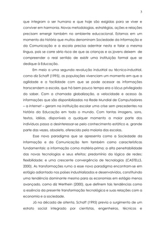 3
que integram o ser humano e que hoje são exigidas para se viver e
conviver em harmonia. Novas metodologias, estratégias, ações e relações
precisam emergir também no ambiente educacional. Estamos em um
momento da história que muitos denominam Sociedade da Informação e
da Comunicação e a escola precisa adentrar nesta e falar a mesma
língua, pois se corre sério risco de que as crianças e os jovens deixem de
compreender o real sentido de existir uma instituição formal que se
dedique à Educação.
Em meio a uma segunda revolução industrial ou técnico-industrial,
como diz Schaff (1995), as populações vivenciam um momento em que a
agilidade e a facilidade com que se pode acessar as informações
transcendem a escola, que há bem pouco tempo era o lócus privilegiado
do saber. Com a chamada globalização, a velocidade e acesso às
informações que são disponibilizadas na Rede Mundial de Computadores
– a Internet – geram na instituição escolar uma crise sem precedentes na
história da Educação em todo o mundo. Com tantas imagens, sons,
textos, idéias, disponíveis a qualquer momento a maior parte dos
indivíduos passa a desinteressar-se pelo conhecimento estático e, grande
parte das vezes, obsoleto, oferecido pela maioria das escolas.
Esse novo paradigma que se apresenta como a Sociedade da
Informação e da Comunicação tem também como características
fundamentais: a informação como matéria-prima; a alta penetrabilidade
das novas tecnologias e seus efeitos; predomínio da lógica de redes;
flexibilidade; e uma crescente convergência de tecnologias (CASTELLS,
2000). As transformações rumo a esse novo paradigma encontram-se em
estágio adiantado nos países industrializados e desenvolvidos, constituindo
uma tendência dominante mesmo para as economias em estágio menos
avançado, como diz Werthein (2000), que definem tais tendências como
a essência da presente transformação tecnológica e suas relações com a
economia e a sociedade.
Já na década de oitenta, Schaff (1995) previa o surgimento de um
estrato social integrado por cientistas, engenheiros, técnicos e
 