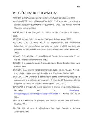 165
REFERÊNCIAS BIBLIOGRÁFICAS
AFONSO, C. Professores e computadores. Portugal: Edições Asa, 2003.
ALVES-MAZZOTTI, A.J.; GEWANDSZNAJDER, F. O método nas ciências
sociais: pesquisa quantitativa e qualitativa.. 2ªed. São Paulo: Pioneira
Thomson Learning, 2004.
ANDRÉ, M.E.D.A. de. Etnografia da prática escolar. Campinas, SP: Papirus,
2003.
ARROYO, Miguel. Ofício de Mestre. Petrópolis, Editora Vozes, 2000.
ASASONE, C.R.; CAMPOS, F.C.A Da capacitação em Informática
Educativa ao computador na sala de aula: o difícil caminho do
professor. In: Simpósio Brasileiro De Informática Na Educação. Anais, SBC,
1992.
AUSUBEL, D.P.; NOVAK, J.D.; HANESIAN, H. Psicologia educacional. 2ª ed.
Rio de Janeiro: Interamericana, 1980.
BARBIER, R. A pesquisa-ação. Tradução: Lucie Didio. Brasília: Líber Livro
Editora, 2004.
BARBOSA, D. A atitude transdisciplinar na Educação. In: FRIAÇA, A. et.al.
(org.). Educação e transdisciplinaridade III. São Paulo: TRIOM, 2005.
BARBOSA, M.L.M. Utilizando o computador como ferramenta pedagógica
para vencer a resistência do professor – O caso da 38ª Superintendência
Regional de Ensino de Ubá-MG. Florianópolis : UFSC, 2002.
BEAUCLAIR, J. O lugar da teoria: aprender e ensinar em psicopedagogia.
Disponível em: < http://www.
Psicopedagogia.com.br/opinião.asp?entrID=234 > Acesso em 30 jul
2006.
BECKER, H.S. Métodos de pesquisa em ciências sociais. 2ed. São Paulo:
Hucitec, 1994.
BELLONI, M.L. O que é Mídia-Educação. 2.ed. Campinas: Autores
Associados, 2005.
 