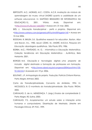 166
BERTOLETTI, A.C.; MORAES, M.C.; COSTA, A.C.R. Avaliação do módulo de
aprendizagem do museu virtual SAGRES quanto a usabilidade de um
software educacional. In: SIMPÓSIO BRASILEIRO DE INFORMÁTICA NA
EDUCAÇÃO,12., 2001, Vitória. Anais. Disponível em:
<http://www.inf.ufes.br/~sbie2001> Acesso em: 31 mar. 2005.
BIÈS, J. Educação transdisciplinar - perfis e projetos. Disponível em:
<http://www.cetrans.com.br/genericof97a.html?iPageId=143 > Acesso em
10 mar 2006.
BODGAN, R; BIKLEN, S.K. Qualitative research for education. Boston, Allyn
and Bacon, Inc., 1982. Apud: LÜDKE, M.; ANDRÉ, M.E.D.A. Pesquisa em
Educação: abordagens qualitativas. São Paulo: EPU, 1986.
BORBA, M.C.; PENTEADO, M. G. - Informática e Educação Matemática.
Coleção tendências em Educação Matemática - Autêntica, Belo
Horizonte, 2001.
BORGES M.K. Educação e tecnologias digitais: uma proposta de
inclusão digital destinada a formação de professores em formação.
Disponível em: <http://www.abed.org.br/congresso2004/por/htm/133-
TC-D2.htm> Acessado em 19 jul. 2006.
BOUTINET, J.P. Antropologia do projeto. Tradução: Patrícia Chitonni Ramos.
Porto Alegre: Artmed, 2002.
Carta da Transdisciplinaridade, Convento da Arrábida, 1994. In:
NICOLESCU, B. O manifesto da transdisciplinaridade. São Paulo: TRIOM,
2005.
CARVALHO, E. de A.; MENDONÇA, T. (orgs.) Ensaios de complexidade 2.
Porto Alegre, RS: Sulina, 2003.
CARVALHO, P.S. Acoplamentos: um estudo sobre a interação entre
humanos e computadores. Dissertação de Mestrado. (Mestre em
Psicologia Clínica). SP: PUC, 1999.
 