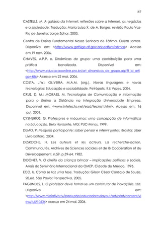 167
CASTELLS, M. A galáxia da Internet: reflexões sobre a Internet, os negócios
e a sociedade. Tradução: Maria Luiza X. de A. Borges; revisão Paulo Vaz-
Rio de Janeiro: Jorge Zahar, 2003.
Centro de Ensino Fundamental Nossa Senhora de Fátima. Quem somos.
Disponível em: <http://www.gdfsige.df.gov.br/sedf/nsfatima/> Acesso
em 19 nov. 2006.
CHAVES, A.P.P. e. Dinâmicas de grupo: uma contribuição para uma
prática banalizada. Disponível em:
<http://www.educacaoonline.pro.br/art_dinamicas_de_grupo.asp?f_id_arti
go=486> Acesso em 22 mai. 2006.
COSTA, J.W.; OLIVEIRA, M.A.M. (org.). Novas linguagens e novas
tecnologias: Educação e sociabilidade. Petrópolis, RJ: Vozes, 2004.
CRUZ, D. M.; MORAES, M. Tecnologias de Comunicação e Informação
para o Ensino a Distância na Integração Universidade Empresa.
Disponível em: <www.intelecto.net/ead/tecno1.htm>. Acesso em: 16
out. 2001.
CYSNEIROS, G. Professores e máquinas: uma concepção de informática
na Educação. Belo Horizonte, MG: PUC-Minas, 1999.
DEMO, P. Pesquisa participante: saber pensar e intervir juntos. Brasília: Líber
Livro Editora, 2004.
DESROCHE, H. Les auteurs et les acteurs. La recherche-action.
Communautés. Archives de Sciences sociales et de lê Coopération et du
Développement, n.59. p.39-64, 1982.
DIDONET, V. O direito da criança brincar – implicações políticas e sociais.
Anais do Seminário Internacional da OMEP. Cidade do México, 1996.
ECO, U. Como se faz uma tese. Tradução: Gilson César Cardoso de Souza.
20.ed. São Paulo: Perspectiva, 2005.
FAGUNDES, L. O professor deve tornar-se um construtor de inovações. s/d.
Disponível em:
<http://www.midiativa.tv/index.php/educadores/layout/set/print/content/vi
ew/full/1053/> Acesso em 24 mai. 2006.
 