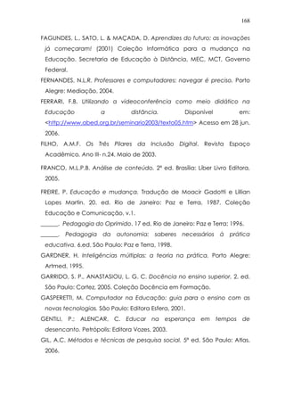 168
FAGUNDES, L., SATO, L. & MAÇADA, D. Aprendizes do futuro: as inovações
já começaram! (2001) Coleção Informática para a mudança na
Educação. Secretaria de Educação à Distância, MEC, MCT, Governo
Federal.
FERNANDES, N.L.R. Professores e computadores: navegar é preciso. Porto
Alegre: Mediação, 2004.
FERRARI, F.B. Utilizando a videoconferência como meio didático na
Educação a distância. Disponível em:
<http://www.abed.org.br/seminario2003/texto05.htm> Acesso em 28 jun.
2006.
FILHO, A.M.F. Os Três Pilares da Inclusão Digital. Revista Espaço
Acadêmico. Ano III- n.24, Maio de 2003.
FRANCO, M.L.P.B. Análise de conteúdo. 2ª ed. Brasília: Líber Livro Editora,
2005.
FREIRE, P. Educação e mudança. Tradução de Moacir Gadotti e Lillian
Lopes Martin. 20. ed. Rio de Janeiro: Paz e Terra, 1987. Coleção
Educação e Comunicação, v.1.
______. Pedagogia do Oprimido. 17 ed. Rio de Janeiro: Paz e Terra; 1996.
______. Pedagogia da autonomia: saberes necessários à prática
educativa. 6.ed. São Paulo: Paz e Terra, 1998.
GARDNER, H. Inteligências múltiplas: a teoria na prática. Porto Alegre:
Artmed, 1995.
GARRIDO, S. P., ANASTASIOU, L. G. C. Docência no ensino superior. 2. ed.
São Paulo: Cortez, 2005. Coleção Docência em Formação.
GASPERETTI, M. Computador na Educação: guia para o ensino com as
novas tecnologias. São Paulo: Editora Esfera, 2001.
GENTILI, P.; ALENCAR, C. Educar na esperança em tempos de
desencanto. Petrópolis: Editora Vozes, 2003.
GIL, A.C. Métodos e técnicas de pesquisa social. 5ª ed. São Paulo: Atlas,
2006.
 