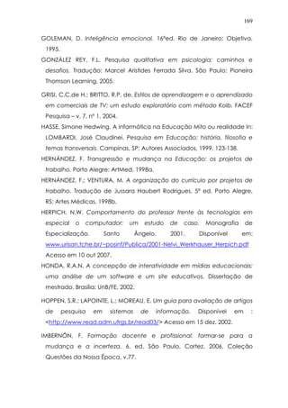 169
GOLEMAN, D. Inteligência emocional. 16ªed. Rio de Janeiro: Objetiva,
1995.
GONZÁLEZ REY, F.L. Pesquisa qualitativa em psicologia: caminhos e
desafios. Tradução: Marcel Aristides Ferrada Silva. São Paulo: Pioneira
Thomson Learning, 2005.
GRISI, C.C.de H.; BRITTO, R.P. de. Estilos de aprendizagem e o aprendizado
em comerciais de TV: um estudo exploratório com método Kolb. FACEF
Pesquisa – v. 7, nº 1, 2004.
HASSE, Simone Hedwing. A informática na Educação Mito ou realidade In:
LOMBARDI, José Claudinei. Pesquisa em Educação: história, filosofia e
temas transversais. Campinas, SP: Autores Associados, 1999. 123-138.
HERNÁNDEZ, F. Transgressão e mudança na Educação: os projetos de
trabalho. Porto Alegre: ArtMed, 1998a.
HERNÁNDEZ, F.; VENTURA, M. A organização do currículo por projetos de
trabalho. Tradução de Jussara Haubert Rodrigues. 5ª ed. Porto Alegre,
RS: Artes Médicas, 1998b.
HERPICH, N.W. Comportamento do professor frente às tecnologias em
especial o computador: um estudo de caso. Monografia de
Especialização. Santo Ângelo, 2001. Disponível em:
www.urisan.tche.br/~posinf/Publica/2001-Nelvi_Werkhauser_Herpich.pdf
Acesso em 10 out 2007.
HONDA, R.A.N. A concepção de interatividade em mídias educacionais:
uma análise de um software e um site educativos. Dissertação de
mestrado. Brasília: UnB/FE, 2002.
HOPPEN, S.R.; LAPOINTE, L.; MOREAU, E. Um guia para avaliação de artigos
de pesquisa em sistemas de informação. Disponível em :
<http://www.read.adm.ufrgs.br/read03/> Acesso em 15 dez. 2002.
IMBERNÓN, F. Formação docente e profissional: formar-se para a
mudança e a incerteza. 6. ed. São Paulo, Cortez, 2006. Coleção
Questões da Nossa Época, v.77.
 