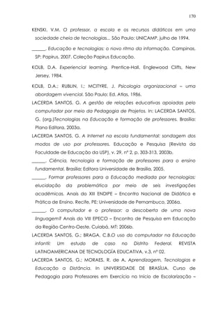 170
KENSKI, V.M. O professor, a escola e os recursos didáticos em uma
sociedade cheia de tecnologias... São Paulo: UNICAMP, julho de 1994.
______. Educação e tecnologias: o novo ritmo da informação. Campinas,
SP: Papirus, 2007. Coleção Papirus Educação.
KOLB, D.A. Experiencial learning. Prentice-Hall, Englewood Cliffs, New
Jersey, 1984.
KOLB, D.A.; RUBLIN, I.; MCITYRE, J. Psicologia organizacional – uma
abordagem vivencial. São Paulo: Ed. Atlas, 1986.
LACERDA SANTOS, G. A gestão de relações educativas apoiadas pelo
computador por meio da Pedagogia de Projetos. In: LACERDA SANTOS,
G. (org.)Tecnologias na Educação e formação de professores. Brasília:
Plano Editora, 2003a.
LACERDA SANTOS, G. A Internet na escola fundamental: sondagem dos
modos de uso por professores. Educação e Pesquisa (Revista da
Faculdade de Educação da USP), v. 29, nº 2, p. 303-313, 2003b.
______. Ciência, tecnologia e formação de professores para o ensino
fundamental. Brasília: Editora Universidade de Brasília, 2005.
______. Formar professores para a Educação mediada por tecnologias:
elucidação da problemática por meio de seis investigações
acadêmicas. Anais do XIII ENDIPE – Encontro Nacional de Didática e
Prática de Ensino. Recife, PE: Universidade de Pernambuco, 2006a.
______. O computador e o professor: a descoberta de uma nova
linguagem? Anais do VIII EPECO – Encontro de Pesquisa em Educação
da Região Centro-Oeste. Cuiabá, MT: 2006b.
LACERDA SANTOS, G.; BRAGA, C.B.O uso do computador na Educação
infantil: Um estudo de caso no Distrito Federal. REVISTA
LATINOAMERICANA DE TECNOLOGÍA EDUCATIVA, v.3, nº 02.
LACERDA SANTOS, G.; MORAES, R. de A. Aprendizagem, Tecnologias e
Educação a Distância. In UNIVERSIDADE DE BRASÍLIA. Curso de
Pedagogia para Professores em Exercício no Início de Escolarização –
 