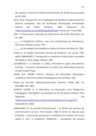 171
PIE, Módulo I Volume III. Gráfica da Secretaria de Estado de Educação
do DF; 2001.
LEITE, M.S.A. Proposta de uma modelagem de referência para representar
sistemas complexos. Tese de doutorado. Florianópolis: Universidade
Federal de Santa Catarina, 2004. Disponível em
<http://teses.eps.ufsc.br/defesa/pdf/6660.pdf> Acesso em 14 abr 2006.
LÉVY, P. Cibercultura. Tradução de Carlos Irineu da Costa. São Paulo: Ed.
34, 1999.
______. A inteligência coletiva – por uma antropologia do ciberespaço.
São Paulo, Edições Loyola, 1994.
______. As Tecnologias da Inteligência. Editora 34, Nova Fronteira, RJ, 1994.
LYNCH, E. Un relativo relativismo. Revista de Ocidente, 169, p.5-20, 1995.
Apud: HERNÁNDEZ, F. Transgressão e mudança na Educação: os projetos
de trabalho. Porto Alegre: ArtMed, 1998.
LOCKWOOD, F., & GOOLEY, A. (2001). Innovation in open and distance
learning - successful development of online and Web-based learning,
London: Kogan Page.
LUDKE, M.E.; ANDRÉ, M.E.D.A. Pesquisa em Educação: abordagens
qualitativas. São Paulo: Editora Pedagógica e Universitária, 1986.
Mapa da exclusão digital.Coordenação: Marcelo Côrtes Néri. RJ:
FGV/IBRE, CPS, 2003.
MARÇAL FLORES, A. A Informática na Educação: Uma Perspectiva
Pedagógica. Monografia- Universidade do Sul de Santa Catarina, 1996.
Disponível em
<http://www.hipernet.ufsc.br/foruns/aprender/docs/monogr.htm>
Acesso 30 nov. 2002.
MARCHAND, M. Les paradis informationnels – du Minitel aox services de
communication du futur. Paris: Masson, 1986. In: SILVA, M. Sala de aula
interativa – a Educação presencial e a distância em sintonia com a era
digital e com a cidadania. INTERCOM – Sociedade de Estudos
 