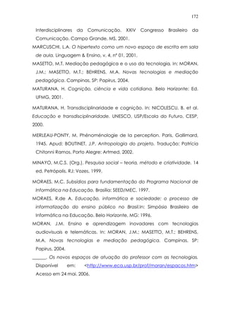 172
Interdisciplinares da Comunicação. XXIV Congresso Brasileiro da
Comunicação. Campo Grande, MS, 2001.
MARCUSCHI, L.A. O hipertexto como um novo espaço de escrita em sala
de aula. Linguagem & Ensino, v. 4, nº 01, 2001.
MASETTO, M.T. Mediação pedagógica e o uso da tecnologia. In: MORAN,
J.M.; MASETTO, M.T.; BEHRENS, M.A. Novas tecnologias e mediação
pedagógica. Campinas, SP: Papirus, 2004.
MATURANA, H. Cognição, ciência e vida cotidiana. Belo Horizonte: Ed.
UFMG, 2001.
MATURANA, H. Transdisciplinaridade e cognição. In: NICOLESCU, B. et al.
Educação e transdisciplinaridade. UNESCO, USP/Escola do Futuro, CESP,
2000.
MERLEAU-PONTY, M. Phénoménologie de la perception. Paris, Gallimard,
1945. Apud: BOUTINET, J.P. Antropologia do projeto. Tradução: Patrícia
Chitonni Ramos. Porto Alegre: Artmed, 2002.
MINAYO, M.C.S. (Org.). Pesquisa social – teoria, método e criatividade. 14
ed. Petrópolis, RJ: Vozes, 1999.
MORAES, M.C. Subsídios para fundamentação do Programa Nacional de
Informática na Educação. Brasília: SEED/MEC, 1997.
MORAES, R.de A. Educação, informática e sociedade: o processo de
informatização do ensino público no Brasil.In: Simpósio Brasileiro de
Informática na Educação. Belo Horizonte, MG: 1996.
MORAN, J.M. Ensino e aprendizagem inovadores com tecnologias
audiovisuais e telemáticas. In: MORAN, J.M.; MASETTO, M.T.; BEHRENS,
M.A. Novas tecnologias e mediação pedagógica. Campinas, SP:
Papirus, 2004.
______. Os novos espaços de atuação do professor com as tecnologias.
Disponível em: <http://www.eca.usp.br/prof/moran/espacos.htm>
Acesso em 24 mai. 2006.
 