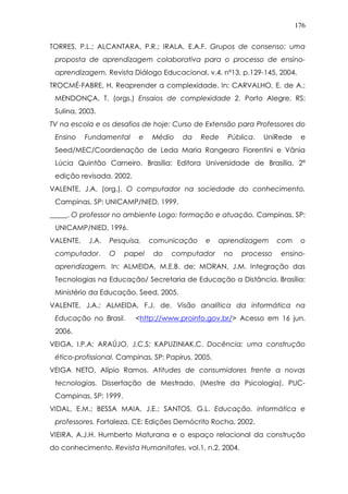 176
TORRES, P.L.; ALCANTARA, P.R.; IRALA, E.A.F. Grupos de consenso: uma
proposta de aprendizagem colaborativa para o processo de ensino-
aprendizagem. Revista Diálogo Educacional, v.4, nº13, p.129-145, 2004.
TROCMÉ-FABRE, H. Reaprender a complexidade. In: CARVALHO, E. de A.;
MENDONÇA, T. (orgs.) Ensaios de complexidade 2. Porto Alegre, RS:
Sulina, 2003.
TV na escola e os desafios de hoje: Curso de Extensão para Professores do
Ensino Fundamental e Médio da Rede Pública. UniRede e
Seed/MEC/Coordenação de Leda Maria Rangearo Fiorentini e Vânia
Lúcia Quintão Carneiro. Brasília: Editora Universidade de Brasília, 2ª
edição revisada. 2002.
VALENTE, J.A. (org.). O computador na sociedade do conhecimento.
Campinas, SP: UNICAMP/NIED, 1999.
_____. O professor no ambiente Logo: formação e atuação. Campinas, SP:
UNICAMP/NIED, 1996.
VALENTE, J.A. Pesquisa, comunicação e aprendizagem com o
computador. O papel do computador no processo ensino-
aprendizagem. In: ALMEIDA, M.E.B. de; MORAN, J.M. Integração das
Tecnologias na Educação/ Secretaria de Educação a Distância. Brasília:
Ministério da Educação, Seed, 2005.
VALENTE, J.A.; ALMEIDA, F.J. de. Visão analítica da informática na
Educação no Brasil. <http://www.proinfo.gov.br/> Acesso em 16 jun.
2006.
VEIGA, I.P.A; ARAÚJO, J.C.S; KAPUZINIAK,C. Docência: uma construção
ético-profissional. Campinas, SP: Papirus, 2005.
VEIGA NETO, Alípio Ramos. Atitudes de consumidores frente a novas
tecnologias. Dissertação de Mestrado, (Mestre da Psicologia), PUC-
Campinas, SP: 1999.
VIDAL, E.M.; BESSA MAIA, J.E.; SANTOS, G.L. Educação, informática e
professores. Fortaleza, CE: Edições Demócrito Rocha, 2002.
VIEIRA, A.J.H. Humberto Maturana e o espaço relacional da construção
do conhecimento. Revista Humanitates, vol.1, n.2, 2004.
 