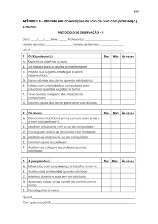 180
APÊNDICE B – Utilizado nas observações de sala de aula com professor(a)
e alunos
PROTOCOLO DE OBSERVAÇÃO – II
Data: ____/____/____ Série: ______ Professor(a): ________________________
Horário de início: ___________________ Horário de término: _________________
Local: __________________________________________________________________
1. O (A) professor(a): Sim Não Às vezes
A. Explicita os objetivos da aula
B. Dá espaço para os alunos se manifestarem
C. Propõe que sugiram estratégias a serem
desenvolvidas
D. Sanou dúvidas dos alunos quando solicitado(a)
E. Utilizou com criatividade o computador para
solucionar questões surgidas na turma
F. Teve dúvidas a respeito da utilização do
computador
G. Solicitou ajuda dos alunos para sanar suas dúvidas
2. Os alunos: Sim Não Às vezes
A. Demonstram facilidade em se comunicarem entre si
e com o(a) professor(a)
B. Mostram entusiasmo com o uso do computador
C. Conseguem realizar as atividades com facilidade
D. Mostram-se criativos no uso do computador
E. Solicitam ajuda ao professor
F. Auxiliam ao colega e ao professor quando
solicitados
3. A pesquisadora: Sim Não Às vezes
A. Influenciou com sua presença o trabalho na turma
B. Auxiliou o(a) professor(a) quando solicitado
C. Interferiu durante a aula sem ser solicitada
D. Aprendeu coisas novas a partir do contato com a
turma
E. Fez perguntas à turma
Quais?__________________________________________________________________________
Com que propósito?_____________________________________________________________
 