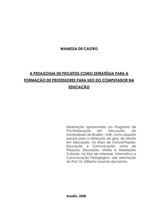 WANESSA DE CASTRO
A PEDAGOGIA DE PROJETOS COMO ESTRATÉGIA PARA A
FORMAÇÃO DE PROFESSORES PARA USO DO COMPUTADOR NA
EDUCAÇÃO
Dissertação apresentada ao Programa de
Pós-Graduação em Educação, da
Universidade de Brasília – UnB, como requisito
parcial para a obtenção do grau de Mestre
em Educação, na Área de Concentração:
Educação e Comunicação, Linha de
Pesquisa: Educação, Mídias e Mediações
Culturais, no Eixo de Interesse: Informática e
Comunicação Pedagógica, sob orientação
do Prof. Dr. Gilberto Lacerda dos Santos.
Brasília, 2008
 
