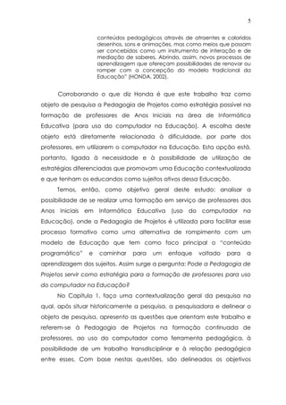 5
conteúdos pedagógicos através de atraentes e coloridos
desenhos, sons e animações, mas como meios que possam
ser concebidos como um instrumento de interação e de
mediação de saberes. Abrindo, assim, novos processos de
aprendizagem que ofereçam possibilidades de renovar ou
romper com a concepção do modelo tradicional da
Educação” (HONDA, 2002).
Corroborando o que diz Honda é que este trabalho traz como
objeto de pesquisa a Pedagogia de Projetos como estratégia possível na
formação de professores de Anos Iniciais na área de Informática
Educativa (para uso do computador na Educação). A escolha deste
objeto está diretamente relacionada à dificuldade, por parte dos
professores, em utilizarem o computador na Educação. Esta opção está,
portanto, ligada à necessidade e à possibilidade de utilização de
estratégias diferenciadas que promovam uma Educação contextualizada
e que tenham os educandos como sujeitos ativos dessa Educação.
Temos, então, como objetivo geral deste estudo: analisar a
possibilidade de se realizar uma formação em serviço de professores dos
Anos Iniciais em Informática Educativa (uso do computador na
Educação), onde a Pedagogia de Projetos é utilizada para facilitar esse
processo formativo como uma alternativa de rompimento com um
modelo de Educação que tem como foco principal o “conteúdo
programático” e caminhar para um enfoque voltado para a
aprendizagem dos sujeitos. Assim surge a pergunta: Pode a Pedagogia de
Projetos servir como estratégia para a formação de professores para uso
do computador na Educação?
No Capítulo 1, faço uma contextualização geral da pesquisa na
qual, após situar historicamente a pesquisa, a pesquisadora e delinear o
objeto de pesquisa, apresento as questões que orientam este trabalho e
referem-se à Pedagogia de Projetos na formação continuada de
professores, ao uso do computador como ferramenta pedagógica, à
possibilidade de um trabalho transdisciplinar e à relação pedagógica
entre esses. Com base nestas questões, são delineados os objetivos
 