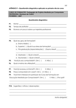 185
APÊNDICE F – Questionário diagnóstico aplicado no primeiro dia do curso
CURSO DE FORMAÇÃO: Pedagogia de Projetos Mediada por Computador
PROFESSORA: Wanessa de Castro
FEVEREIRO / 2007
Questionário diagnóstico
P1. Nome: ______________________________________________________________
P2. Tempo de profissão: _________________________________________________
P3. Escreva um pouco sobre sua trajetória profissional:
__________________________________________________________________________
__________________________________________________________________________
__________________________________________________________________________
P4. Qual seu grau de formação?
a. Ensino Médio ( )
b. Superior ( ) Qual é sua área de formação? ____________________
c. Pós-graduação (especialização) ( ) Qual a área? _____________
__________________________________________________________________
d. Mestrado ( ) Qual a área?_____________________________________
e. Doutorado ( ) Qual a área?___________________________________
P5. Você já usou computador? I. Sim ( ) II. Não ( )
P6. Qual o motivo da utilização?_________________________________________
__________________________________________________________________________
P7. Você já acessou a Internet? I. Sim ( ) II. Não ( )
P8. Possui computador em casa? I. Sim ( ) II. Não ( )
P9. Você tem interesse em participar do Curso de Formação em
Educação Mediada por Computador? I. Sim ( ) II. Não ( ) Por quê?
__________________________________________________________________________
__________________________________________________________________________
P10. Sugestões / críticas / observações:
__________________________________________________________________________
__________________________________________________________________________
__________________________________________________________________________
Muito obrigada!
 