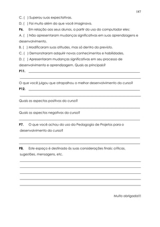 187
C. ( ) Superou suas expectativas.
D. ( ) Foi muito além do que você imaginava.
P6. Em relação aos seus alunos, a partir do uso do computador eles:
A. ( ) Não apresentaram mudanças significativas em suas aprendizagens e
desenvolvimento.
B. ( ) Modificaram suas atitudes, mas só dentro do previsto.
C. ( ) Demonstraram adquirir novos conhecimentos e habilidades.
D. ( ) Apresentaram mudanças significativas em seu processo de
desenvolvimento e aprendizagem. Quais as principais?
P11. _____________________________________________________________________
___________________________________________________________________________
O que você julgou que atrapalhou o melhor desenvolvimento do curso?
P12. _____________________________________________________________________
___________________________________________________________________________
Quais os aspectos positivos do curso?
___________________________________________________________________________
Quais os aspectos negativos do curso?
___________________________________________________________________________
P7. O que você achou do uso da Pedagogia de Projetos para o
desenvolvimento do curso?
___________________________________________________________________________
___________________________________________________________________________
P8. Este espaço é destinado às suas considerações finais: críticas,
sugestões, mensagens, etc.
___________________________________________________________________________
___________________________________________________________________________
___________________________________________________________________________
___________________________________________________________________________
___________________________________________________________________________
Muito obrigada!!!
 