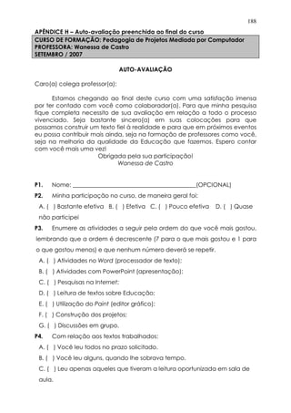 188
APÊNDICE H – Auto-avaliação preenchida ao final do curso
CURSO DE FORMAÇÃO: Pedagogia de Projetos Mediada por Computador
PROFESSORA: Wanessa de Castro
SETEMBRO / 2007
AUTO-AVALIAÇÃO
Caro(a) colega professor(a):
Estamos chegando ao final deste curso com uma satisfação imensa
por ter contado com você como colaborador(a). Para que minha pesquisa
fique completa necessito de sua avaliação em relação a todo o processo
vivenciado. Seja bastante sincero(a) em suas colocações para que
possamos construir um texto fiel à realidade e para que em próximos eventos
eu possa contribuir mais ainda, seja na formação de professores como você,
seja na melhoria da qualidade da Educação que fazemos. Espero contar
com você mais uma vez!
Obrigada pela sua participação!
Wanessa de Castro
P1. Nome: __________________________________________(OPCIONAL)
P2. Minha participação no curso, de maneira geral foi:
A. ( ) Bastante efetiva B. ( ) Efetiva C. ( ) Pouco efetiva D. ( ) Quase
não participei
P3. Enumere as atividades a seguir pela ordem do que você mais gostou,
lembrando que a ordem é decrescente (7 para o que mais gostou e 1 para
o que gostou menos) e que nenhum número deverá se repetir.
A. ( ) Atividades no Word (processador de texto);
B. ( ) Atividades com PowerPoint (apresentação);
C. ( ) Pesquisas na Internet;
D. ( ) Leitura de textos sobre Educação;
E. ( ) Utilização do Paint (editor gráfico);
F. ( ) Construção dos projetos;
G. ( ) Discussões em grupo.
P4. Com relação aos textos trabalhados:
A. ( ) Você leu todos no prazo solicitado.
B. ( ) Você leu alguns, quando lhe sobrava tempo.
C. ( ) Leu apenas aqueles que tiveram a leitura oportunizada em sala de
aula.
 
