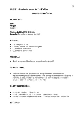 191
ANEXO 1 – Projeto das turmas de 1ª e 2ª séries
PROJETO PEDAGÓGICO
PROFESSORAS:
Ezite
Abigail
Veraluce
TEMA: AQUECIMENTO GLOBAL
Duração: De junho a agosto de 2007
ASSUNTOS
♦ Reciclagem do lixo
♦ Conseqüências da não reciclagem
♦ Queimadas criminosas
♦ Queimadas preventivas
PROBLEMAS
♦ Quais as conseqüências do aquecimento global?
OBJETIVO GERAL
♦ Analisar através de observações e experimentos as causas do
aquecimento global, identificando suas principais conseqüências para o
planeta, a população e o meio ambiente e quais as providências e
atitudes a serem tomadas por todos nós.
OBJETIVOS ESPECÍFICOS
♦ Promover mudança de atitudes;
♦ Propiciar experimentos que favoreçam essa mudança;
♦ Estimular hábitos de preservação e conservação do meio ambiente.
ESTRATÉGIAS
 
