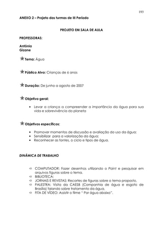 193
ANEXO 2 – Projeto das turmas de III Período
PROJETO EM SALA DE AULA
PROFESSORAS:
Antônia
Gizane
Tema: Água
Público Alvo: Crianças de 6 anos
Duração: De junho a agosto de 2007
Objetivo geral:
• Levar a criança a compreender a importância da água para sua
vida e sobrevivência do planeta
Objetivos específicos:
• Promover momentos de discussão e avaliação do uso da água;
• Sensibilizar para a valorização da água;
• Reconhecer as fontes, o ciclo e tipos de água.
DINÂMICA DE TRABALHO
COMPUTADOR: Fazer desenhos utilizando o Paint e pesquisar em
arquivos figuras sobre o tema.
BIBLIOTECA:
JORNAIS E REVISTAS: Recortes de figuras sobre o tema proposto.
PALESTRA: Visita da CAESB (Companhia de água e esgoto de
Brasília) falando sobre tratamento da água.
FITA DE VÍDEO: Assistir o filme “ Por água abaixo”.
 
