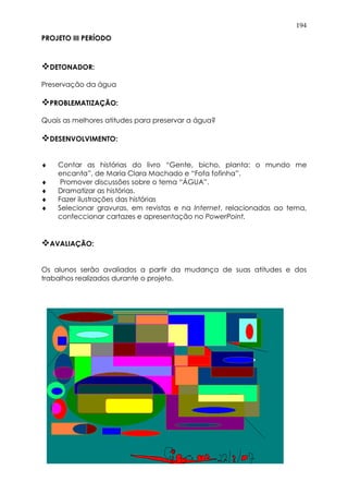 194
PROJETO III PERÍODO
DETONADOR:
Preservação da água
PROBLEMATIZAÇÃO:
Quais as melhores atitudes para preservar a água?
DESENVOLVIMENTO:
♦ Contar as histórias do livro “Gente, bicho, planta: o mundo me
encanta”, de Maria Clara Machado e “Fofa fofinha”.
♦ Promover discussões sobre o tema “ÁGUA”.
♦ Dramatizar as histórias.
♦ Fazer ilustrações das histórias
♦ Selecionar gravuras, em revistas e na Internet, relacionadas ao tema,
confeccionar cartazes e apresentação no PowerPoint.
AVALIAÇÃO:
Os alunos serão avaliados a partir da mudança de suas atitudes e dos
trabalhos realizados durante o projeto.
 
