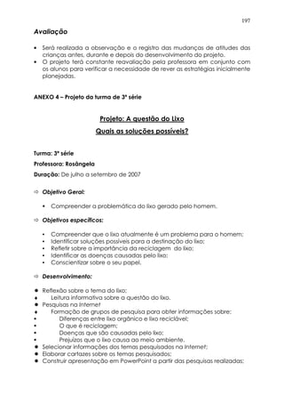197
Avaliação
• Será realizada a observação e o registro das mudanças de atitudes das
crianças antes, durante e depois do desenvolvimento do projeto.
• O projeto terá constante reavaliação pela professora em conjunto com
os alunos para verificar a necessidade de rever as estratégias inicialmente
planejadas.
ANEXO 4 – Projeto da turma de 3ª série
Projeto: A questão do Lixo
Quais as soluções possíveis?
Turma: 3ª série
Professora: Rosângela
Duração: De julho a setembro de 2007
Objetivo Geral:
Compreender a problemática do lixo gerado pelo homem.
Objetivos específicos:
• Compreender que o lixo atualmente é um problema para o homem;
• Identificar soluções possíveis para a destinação do lixo;
• Refletir sobre a importância da reciclagem do lixo;
• Identificar as doenças causadas pelo lixo;
• Conscientizar sobre o seu papel.
Desenvolvimento:
Reflexão sobre o tema do lixo;
♦ Leitura informativa sobre a questão do lixo.
Pesquisas na Internet
♦ Formação de grupos de pesquisa para obter informações sobre:
Diferenças entre lixo orgânico e lixo reciclável;
O que é reciclagem;
Doenças que são causadas pelo lixo;
Prejuízos que o lixo causa ao meio ambiente.
Selecionar informações dos temas pesquisados na Internet;
Elaborar cartazes sobre os temas pesquisados;
Construir apresentação em PowerPoint a partir das pesquisas realizadas;
 