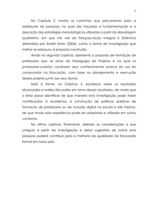 7
No Capítulo 2, mostro os caminhos que percorremos para a
realização da pesquisa, no qual são traçadas a fundamentação e a
descrição das estratégias metodológicas utilizadas a partir da abordagem
qualitativa, em que me vali da Pesquisa-Ação Integral e Sistêmica
defendida por André Morin (2004), como a forma de investigação que
melhor se adequou à proposta construída.
Ainda no segundo capítulo, apresento a proposta de formação de
professores que se serve da Pedagogia de Projetos e na qual os
professores-cursistas constroem seus conhecimentos acerca do uso do
computador na Educação, com base no planejamento e execução
desses projetos junto aos seus alunos.
Mais à frente, no Capítulo 3, esclareço sobre os resultados
alcançados e realizo discussões em torno desses resultados, de modo que
o leitor possa identificar de que maneira esta investigação pode trazer
contribuições à academia, à construção de políticas públicas de
formação de professores ou de inclusão digital na escola e até mesmo,
de que modo esta experiência pode ser adaptada e utilizada em outros
contextos.
No último capítulo, finalmente, delineio as considerações a que
cheguei a partir da investigação e deixo sugestões de como esta
pesquisa poderá contribuir para a melhoria da qualidade da Educação
formal em nosso país.
 