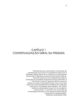 8
CAPÍTULO 1
CONTEXTUALIZAÇÃO GERAL DA PESQUISA
“Entendemos que a educação é um processo de
humanização, que ocorre na sociedade humana com a
finalidade explícita de tornar os indivíduos em participantes
do processo civilizatório e responsáveis por levá-lo adiante.
Enquanto prática social, é realizada por todas as
instituições da sociedade. Enquanto processo sistemático e
intencional, ocorre em algumas, dentre as quais se
destaca a escola. A educação escolar, por sua vez, está
assentada fundamentalmente no trabalho dos professores
e dos alunos. A finalidade desse trabalho – de caráter
coletivo e interdisciplinar e que tem como objeto o
conhecimento – é contribuir com o processo de
humanização de ambos, numa perspectiva de inserção
social crítica e transformadora”.
PIMENTA & ANASTASIOU, 2005.
 