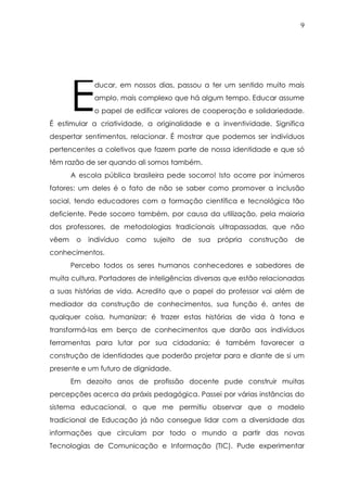 9
ducar, em nossos dias, passou a ter um sentido muito mais
amplo, mais complexo que há algum tempo. Educar assume
o papel de edificar valores de cooperação e solidariedade.
É estimular a criatividade, a originalidade e a inventividade. Significa
despertar sentimentos, relacionar. É mostrar que podemos ser indivíduos
pertencentes a coletivos que fazem parte de nossa identidade e que só
têm razão de ser quando ali somos também.
A escola pública brasileira pede socorro! Isto ocorre por inúmeros
fatores: um deles é o fato de não se saber como promover a inclusão
social, tendo educadores com a formação científica e tecnológica tão
deficiente. Pede socorro também, por causa da utilização, pela maioria
dos professores, de metodologias tradicionais ultrapassadas, que não
vêem o indivíduo como sujeito de sua própria construção de
conhecimentos.
Percebo todos os seres humanos conhecedores e sabedores de
muita cultura. Portadores de inteligências diversas que estão relacionadas
a suas histórias de vida. Acredito que o papel do professor vai além de
mediador da construção de conhecimentos, sua função é, antes de
qualquer coisa, humanizar; é trazer estas histórias de vida à tona e
transformá-las em berço de conhecimentos que darão aos indivíduos
ferramentas para lutar por sua cidadania; é também favorecer a
construção de identidades que poderão projetar para e diante de si um
presente e um futuro de dignidade.
Em dezoito anos de profissão docente pude construir muitas
percepções acerca da práxis pedagógica. Passei por várias instâncias do
sistema educacional, o que me permitiu observar que o modelo
tradicional de Educação já não consegue lidar com a diversidade das
informações que circulam por todo o mundo a partir das novas
Tecnologias de Comunicação e Informação (TIC). Pude experimentar
E
 