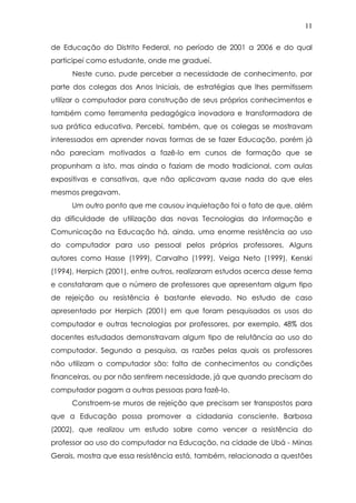 11
de Educação do Distrito Federal, no período de 2001 a 2006 e do qual
participei como estudante, onde me graduei.
Neste curso, pude perceber a necessidade de conhecimento, por
parte dos colegas dos Anos Iniciais, de estratégias que lhes permitissem
utilizar o computador para construção de seus próprios conhecimentos e
também como ferramenta pedagógica inovadora e transformadora de
sua prática educativa. Percebi, também, que os colegas se mostravam
interessados em aprender novas formas de se fazer Educação, porém já
não pareciam motivados a fazê-lo em cursos de formação que se
propunham a isto, mas ainda o faziam de modo tradicional, com aulas
expositivas e cansativas, que não aplicavam quase nada do que eles
mesmos pregavam.
Um outro ponto que me causou inquietação foi o fato de que, além
da dificuldade de utilização das novas Tecnologias da Informação e
Comunicação na Educação há, ainda, uma enorme resistência ao uso
do computador para uso pessoal pelos próprios professores. Alguns
autores como Hasse (1999), Carvalho (1999), Veiga Neto (1999), Kenski
(1994), Herpich (2001), entre outros, realizaram estudos acerca desse tema
e constataram que o número de professores que apresentam algum tipo
de rejeição ou resistência é bastante elevado. No estudo de caso
apresentado por Herpich (2001) em que foram pesquisados os usos do
computador e outras tecnologias por professores, por exemplo, 48% dos
docentes estudados demonstravam algum tipo de relutância ao uso do
computador. Segundo a pesquisa, as razões pelas quais os professores
não utilizam o computador são: falta de conhecimentos ou condições
financeiras, ou por não sentirem necessidade, já que quando precisam do
computador pagam a outras pessoas para fazê-lo.
Constroem-se muros de rejeição que precisam ser transpostos para
que a Educação possa promover a cidadania consciente. Barbosa
(2002), que realizou um estudo sobre como vencer a resistência do
professor ao uso do computador na Educação, na cidade de Ubá - Minas
Gerais, mostra que essa resistência está, também, relacionada a questões
 