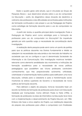 13
Dado o quadro geral, este estudo, que é vinculado ao Grupo de
Pesquisas Ábaco – que desenvolve estudos sobre o uso do computador
na Educação – partiu do diagnóstico dessa situação de desânimo e
ceticismo dos professores e das dificuldades encontradas pelas instituições
de formação continuada e veio propor o uso da Pedagogia de Projetos
como estratégia de formação docente para o uso do computador na
Educação.
A partir daí, brotou a questão principal desta investigação: Pode a
Pedagogia de Projetos servir como estratégia para a formação de
professores para uso do computador na Educação? Da inquietude
gerada por esta questão surgiu a necessidade de concretização desta
investigação.
A realização desta pesquisa pode servir como um ponto de partida
para que as práticas docentes nos Ensinos Fundamental e Médio se
adeqüem às necessidades dos educandos e do mercado de trabalho na
sociedade que ora se configura e que é denominada Sociedade da
Informação e da Comunicação. Esta investigação mostra-se também
relevante como elemento sensibilizador dos movimentos e instituições de
formação acadêmica para a necessidade de novas práticas
pedagógicas que possibilitem aos futuros professores construírem
conhecimentos que lhes proporcionarão autonomia, criticidade,
criatividade e fundamentação teórico-prática para edificarem uma nova
Educação, voltada para a cidadania e para a transformação social,
mostrando às esferas superiores do Governo a necessidade de novas
políticas de formação docente.
Para delinear o objeto de pesquisa, torna-se necessário fazer um
recorte na História da formação de professores para atuar com Educação
Mediada por Computador. Como afirmam Prado & Freire (1996), a
formação de professores na área de Informática na Educação teve início
com a implementação e desenvolvimento do Projeto Educom, em 1984.
Embora não fosse o único objetivo do Projeto, sua viabilização dependia
do preparo dos professores para utilizar o computador com finalidades
 