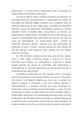 14
educacionais. O Projeto Educom desencadeou todo um processo de
disseminação da Informática na Educação.
No ano de 1989 foi criado o Programa Nacional de Informática na
Educação (Proninfe), que determinava a implantação de núcleos de
tecnologia nas diferentes regiões brasileiras com o propósito tanto de
capacitar professores da rede pública para o emprego da Informática
Educativa, quanto de desenvolver metodologias, processos e sistemas
(OLIVEIRA, TOSTA & XAVIER, 2004). Concomitante ao Proninfe, foi
implementado o Projeto Formar I, vinculado ao Educom da Unicamp, que
passaria se responsabilizar pela capacitação de docentes, por meio de
cursos de especialização, nos recém-criados Cieds – Centros de
Informática Educativa. Sendo o primeiro curso de capacitação de
professores na área, o Formar I envolveu pessoas de vários estados do
país. Em seguida, outras iniciativas foram surgindo em nível federal,
estadual e municipal.
Em 1990, foi extinto o Projeto Educom que, como afirmam Oliveira,
Tosta & Xavier (2004), aconteceu devido à carência de recursos
financeiros para viabilizar sua continuidade e, sobretudo, à grande
pressão exercida por grupos de empresários que reivindicavam a
instauração de um mercado educacional de software para atender às
demandas do setor educacional.
O Ministério da Educação, em 1997, elaborou, então, o Programa
Nacional de Informática na Educação (Proinfo), que está em vigor até os
dias atuais. É um Programa Federal que conta com a parceria dos
governos estaduais e municipais e tem como objetivo principal a
democratização e o emprego intensivo das novas Tecnologias da
Informação e da Comunicação na Educação Básica, ou seja, no Ensino
Fundamental e Médio, da Rede Pública de Ensino (OLIVEIRA, TOSTA &
XAVIER, 2004). Apesar disso, há complicadores que ainda fazem com que
os laboratórios de informática sejam subutilizados ou utilizados apenas sob
a orientação dos coordenadores responsáveis por esses laboratórios. O
problema reside no fato de que o Proinfo apenas propicia capacitação
 