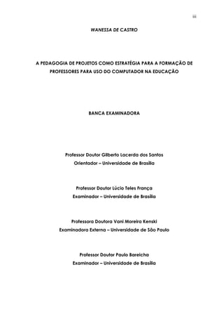 iii
WANESSA DE CASTRO
A PEDAGOGIA DE PROJETOS COMO ESTRATÉGIA PARA A FORMAÇÃO DE
PROFESSORES PARA USO DO COMPUTADOR NA EDUCAÇÃO
BANCA EXAMINADORA
Professor Doutor Gilberto Lacerda dos Santos
Orientador – Universidade de Brasília
Professor Doutor Lúcio Teles França
Examinador – Universidade de Brasília
Professora Doutora Vani Moreira Kenski
Examinadora Externa – Universidade de São Paulo
Professor Doutor Paulo Bareicha
Examinador – Universidade de Brasília
 